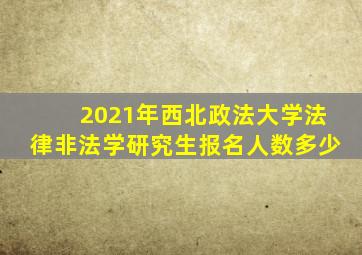 2021年西北政法大学法律非法学研究生报名人数多少