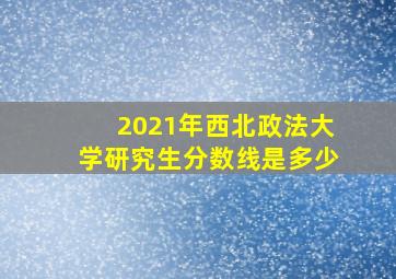 2021年西北政法大学研究生分数线是多少