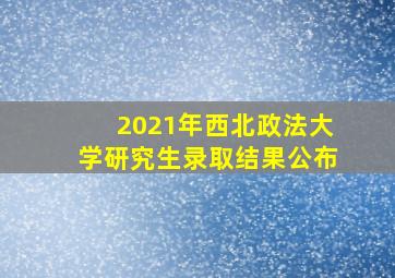 2021年西北政法大学研究生录取结果公布