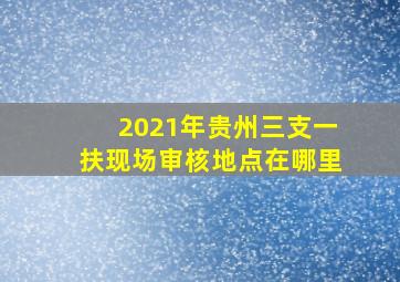 2021年贵州三支一扶现场审核地点在哪里