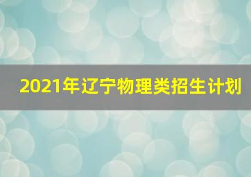 2021年辽宁物理类招生计划