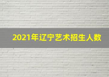 2021年辽宁艺术招生人数