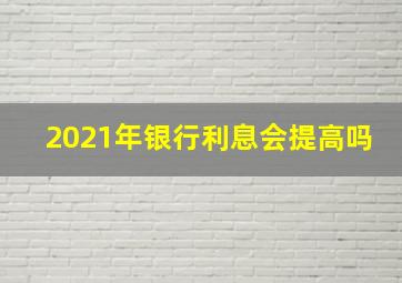 2021年银行利息会提高吗