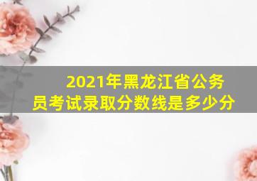 2021年黑龙江省公务员考试录取分数线是多少分