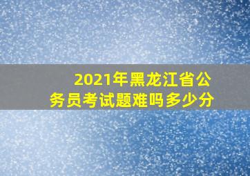 2021年黑龙江省公务员考试题难吗多少分