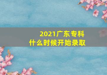 2021广东专科什么时候开始录取