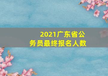 2021广东省公务员最终报名人数