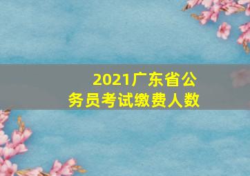 2021广东省公务员考试缴费人数