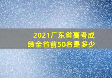 2021广东省高考成绩全省前50名是多少