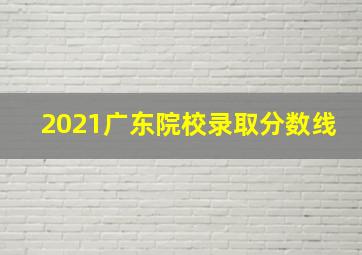 2021广东院校录取分数线