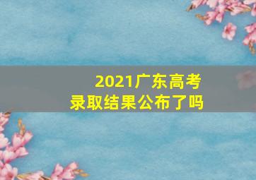 2021广东高考录取结果公布了吗