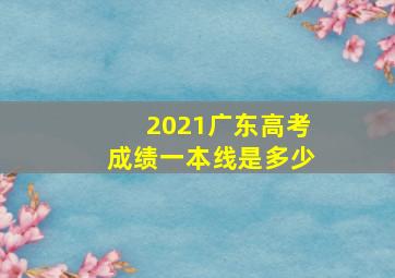 2021广东高考成绩一本线是多少