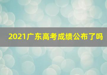 2021广东高考成绩公布了吗