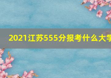 2021江苏555分报考什么大学