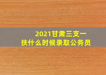 2021甘肃三支一扶什么时候录取公务员