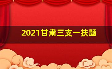 2021甘肃三支一扶题