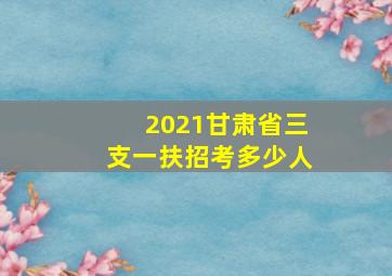 2021甘肃省三支一扶招考多少人