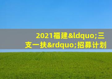 2021福建“三支一扶”招募计划