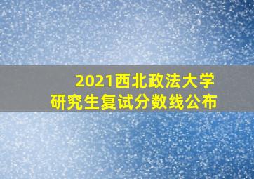 2021西北政法大学研究生复试分数线公布