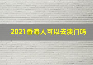 2021香港人可以去澳门吗