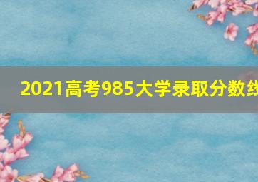 2021高考985大学录取分数线