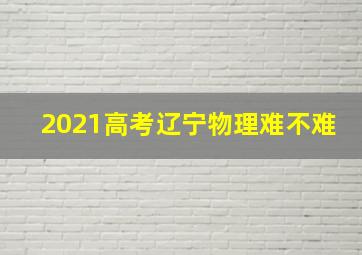 2021高考辽宁物理难不难