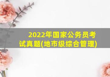 2022年国家公务员考试真题(地市级综合管理)