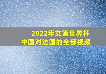 2022年女篮世界杯中国对法国的全部视频