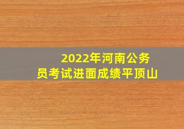 2022年河南公务员考试进面成绩平顶山