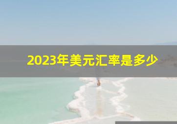 2023年美元汇率是多少