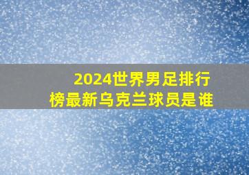 2024世界男足排行榜最新乌克兰球员是谁