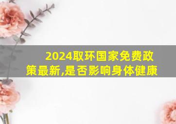 2024取环国家免费政策最新,是否影响身体健康