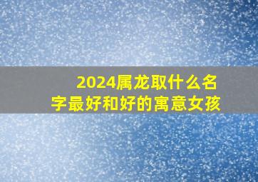 2024属龙取什么名字最好和好的寓意女孩