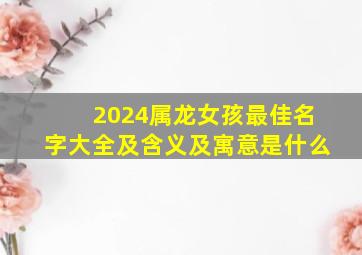 2024属龙女孩最佳名字大全及含义及寓意是什么