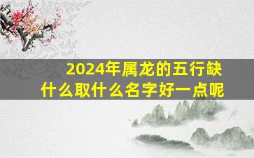 2024年属龙的五行缺什么取什么名字好一点呢