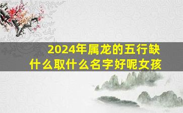 2024年属龙的五行缺什么取什么名字好呢女孩