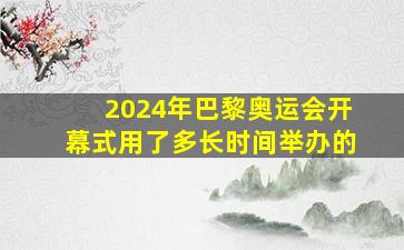 2024年巴黎奥运会开幕式用了多长时间举办的