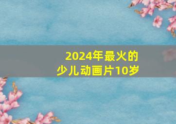 2024年最火的少儿动画片10岁