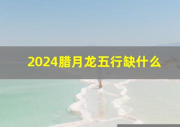 2024腊月龙五行缺什么