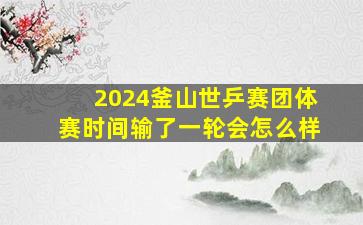 2024釜山世乒赛团体赛时间输了一轮会怎么样