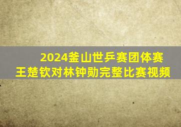 2024釜山世乒赛团体赛王楚钦对林钟勋完整比赛视频