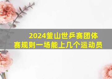 2024釜山世乒赛团体赛规则一场能上几个运动员