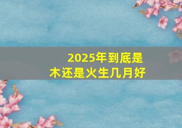 2025年到底是木还是火生几月好