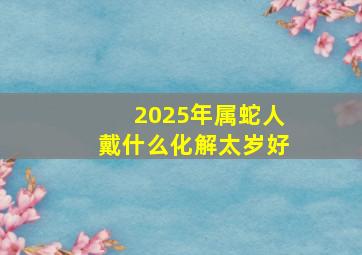 2025年属蛇人戴什么化解太岁好