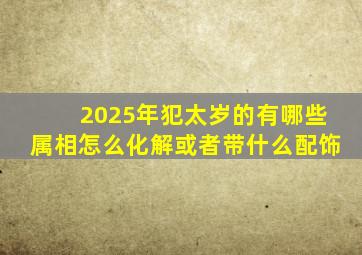 2025年犯太岁的有哪些属相怎么化解或者带什么配饰