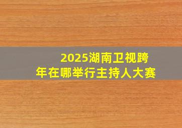 2025湖南卫视跨年在哪举行主持人大赛