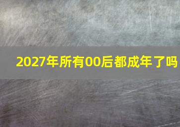 2027年所有00后都成年了吗