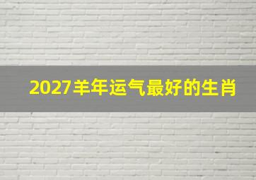 2027羊年运气最好的生肖