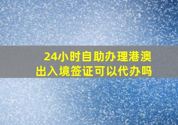 24小时自助办理港澳出入境签证可以代办吗