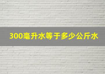 300毫升水等于多少公斤水